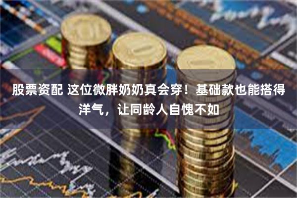 股票资配 这位微胖奶奶真会穿!基础款也能搭得洋气,让同龄人自愧不如