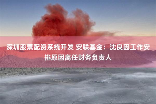 深圳股票配资系统开发 安联基金：沈良因工作安排原因离任财务负责人