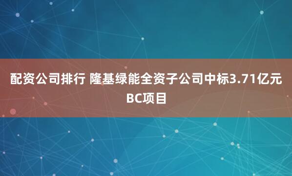 配资公司排行 隆基绿能全资子公司中标3.71亿元BC项目