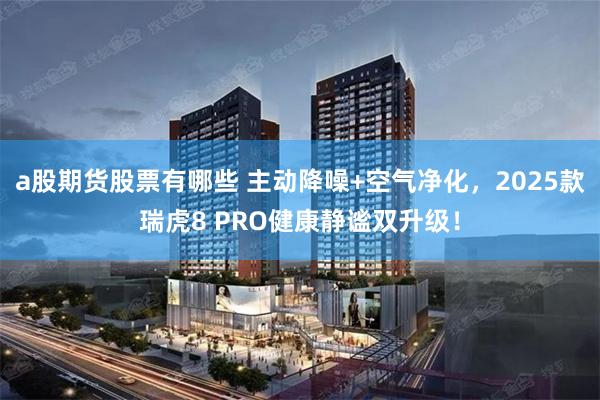 a股期货股票有哪些 主动降噪+空气净化,2025款瑞虎8 PRO健康静谧双升级!