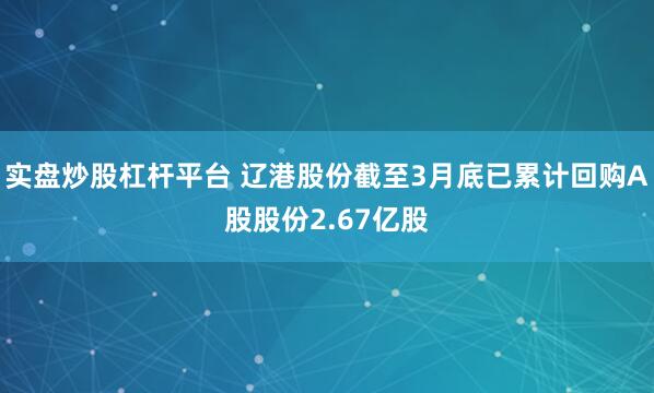实盘炒股杠杆平台 辽港股份截至3月底已累计回购A股股份2.67亿股