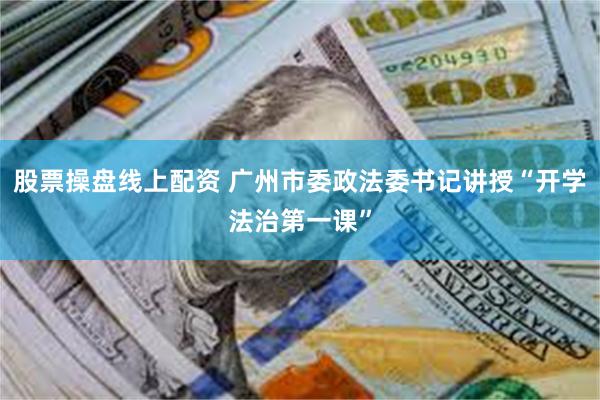 股票操盘线上配资 广州市委政法委书记讲授“开学法治第一课”