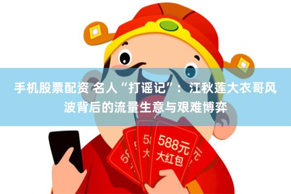 手机股票配资 名人“打谣记”：江秋莲大衣哥风波背后的流量生意与艰难博弈