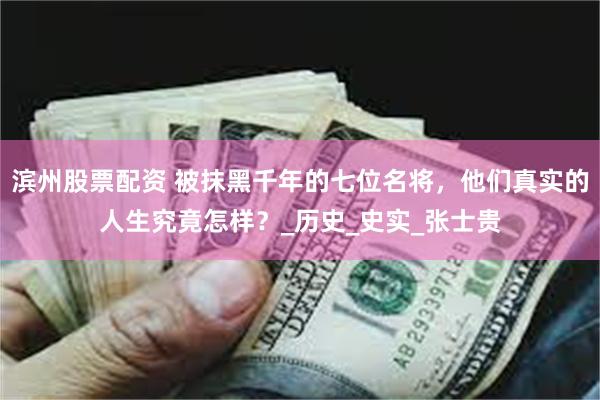 滨州股票配资 被抹黑千年的七位名将，他们真实的人生究竟怎样？_历史_史实_张士贵