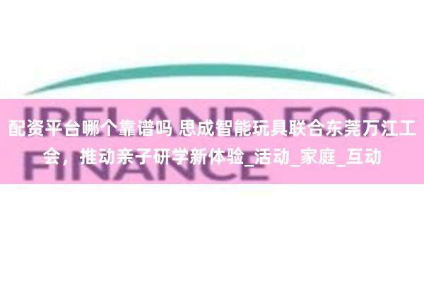 配资平台哪个靠谱吗 思成智能玩具联合东莞万江工会，推动亲子研学新体验_活动_家庭_互动