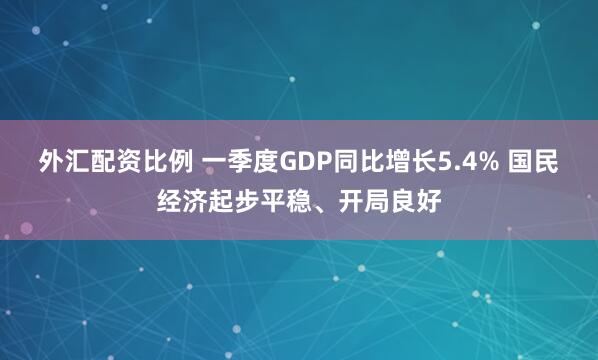 外汇配资比例 一季度GDP同比增长5.4% 国民经济起步平稳、开局良好