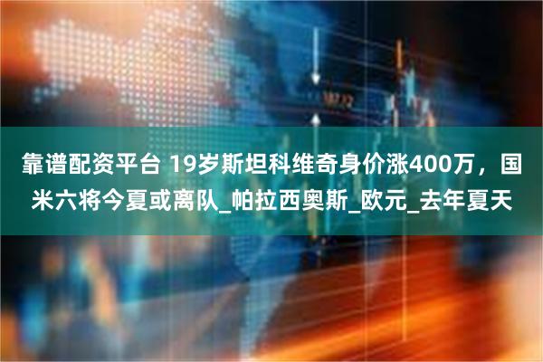 靠谱配资平台 19岁斯坦科维奇身价涨400万,国米六将今夏或离队_帕拉西奥斯_欧元_去年夏天