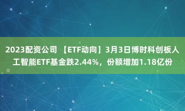 2023配资公司 【ETF动向】3月3日博时科创板人工智能ETF基金跌2.44%，份额增加1.18亿份