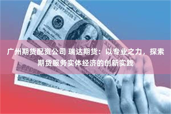 广州期货配资公司 瑞达期货：以专业之力，探索期货服务实体经济的创新实践