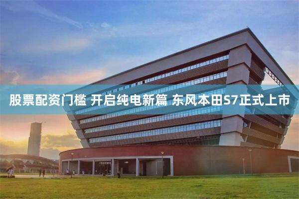 股票配资门槛 开启纯电新篇 东风本田S7正式上市
