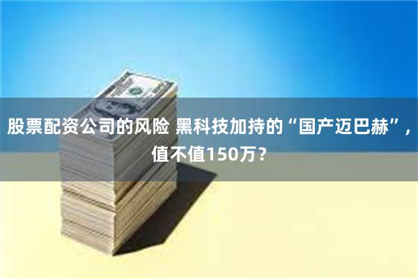 股票配资公司的风险 黑科技加持的“国产迈巴赫”，值不值150万？