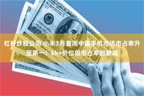 杠杆炒股公司 小米3月首周中国手机市场市占率升至第一!6k+价位段市占率创新高