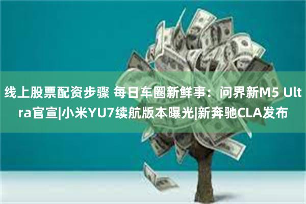 线上股票配资步骤 每日车圈新鲜事：问界新M5 Ultra官宣|小米YU7续航版本曝光|新奔驰CLA发布