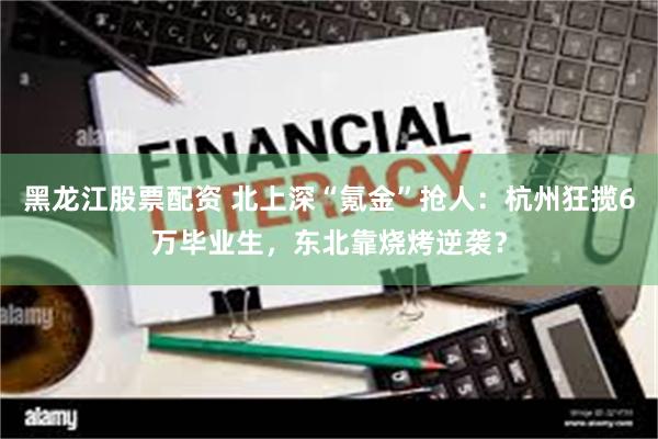 黑龙江股票配资 北上深“氪金”抢人：杭州狂揽6万毕业生，东北靠烧烤逆袭？