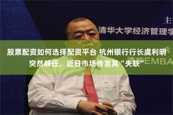 股票配资如何选择配资平台 杭州银行行长虞利明突然辞任,近日市场传言其“失联”