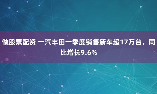 做股票配资 一汽丰田一季度销售新车超17万台,同比增长9.6%