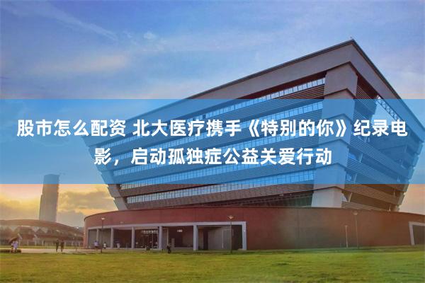 股市怎么配资 北大医疗携手《特别的你》纪录电影，启动孤独症公益关爱行动