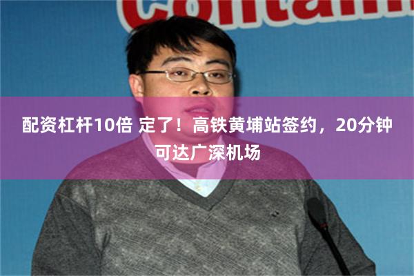 配资杠杆10倍 定了!高铁黄埔站签约,20分钟可达广深机场