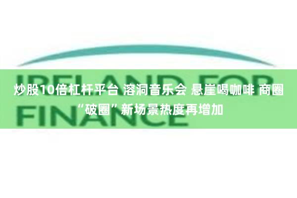 炒股10倍杠杆平台 溶洞音乐会 悬崖喝咖啡 商圈“破圈”新场景热度再增加