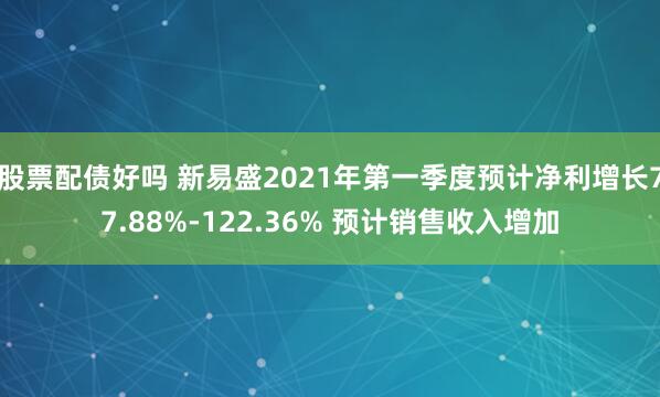股票配债好吗 新易盛2021年第一季度预计净利增长77.88%-122.36% 预计销售收入增加
