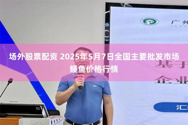 场外股票配资 2025年5月7日全国主要批发市场鳗鱼价格行情