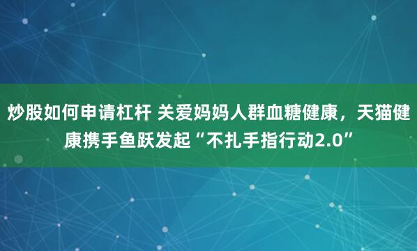 炒股如何申请杠杆 关爱妈妈人群血糖健康,天猫健康携手鱼跃发起“不扎手指行动2.0”