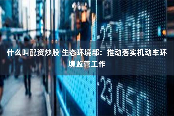 什么叫配资炒股 生态环境部：推动落实机动车环境监管工作