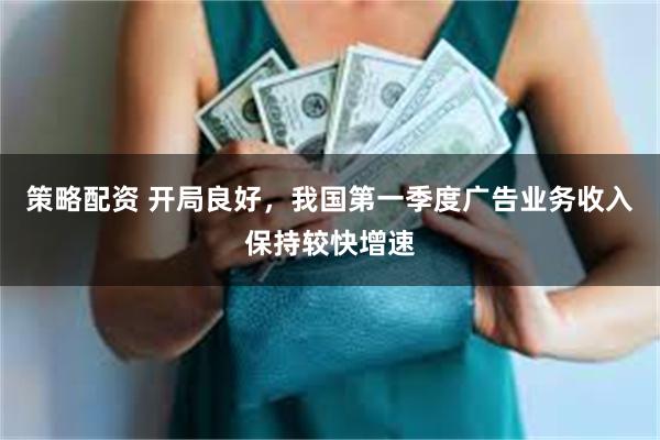 策略配资 开局良好,我国第一季度广告业务收入保持较快增速