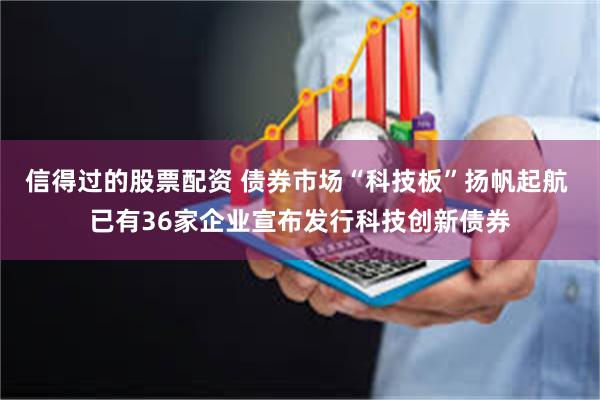 信得过的股票配资 债券市场“科技板”扬帆起航 已有36家企业宣布发行科技创新债券