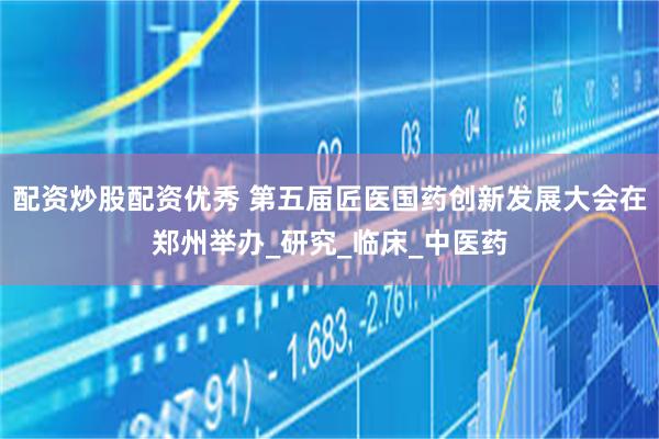 配资炒股配资优秀 第五届匠医国药创新发展大会在郑州举办_研究_临床_中医药