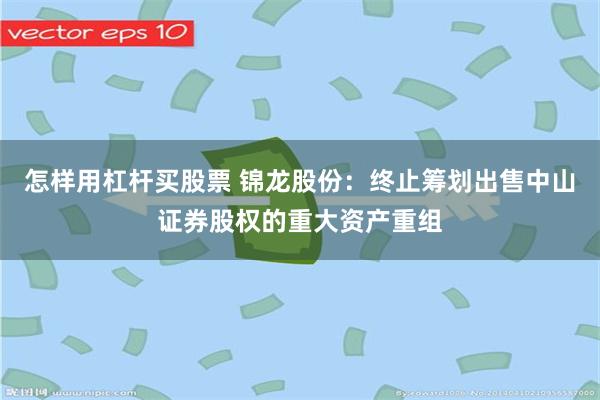 怎样用杠杆买股票 锦龙股份：终止筹划出售中山证券股权的重大资产重组
