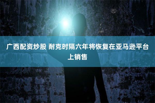 广西配资炒股 耐克时隔六年将恢复在亚马逊平台上销售