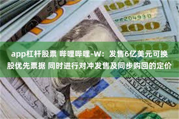 app杠杆股票 哔哩哔哩-W:发售6亿美元可换股优先票据 同时进行对冲发售及同步购回的定价