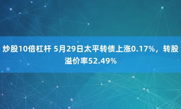 炒股10倍杠杆 5月29日太平转债上涨0.17%,转股溢价率52.49%