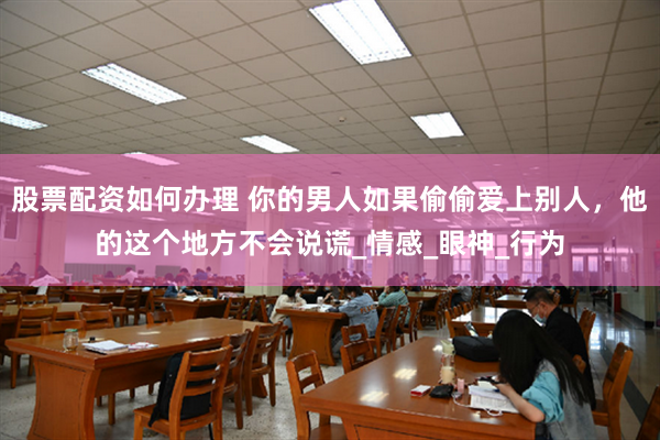 股票配资如何办理 你的男人如果偷偷爱上别人，他的这个地方不会说谎_情感_眼神_行为