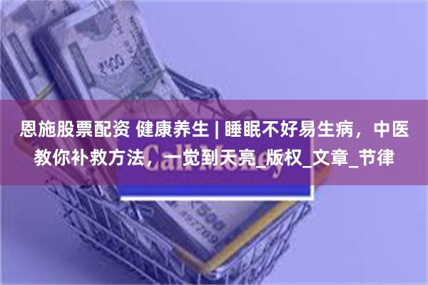 恩施股票配资 健康养生 | 睡眠不好易生病,中医教你补救方法,一觉到天亮_版权_文章_节律