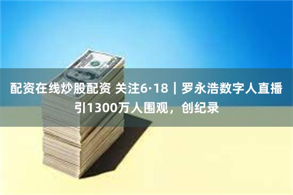 配资在线炒股配资 关注6·18｜罗永浩数字人直播引1300万人围观，创纪录