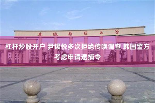 杠杆炒股开户 尹锡悦多次拒绝传唤调查 韩国警方考虑申请逮捕令