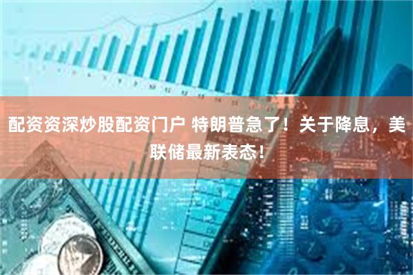 配资资深炒股配资门户 特朗普急了!关于降息,美联储最新表态!