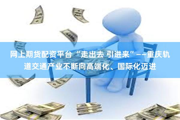 网上期货配资平台 “走出去 引进来”——重庆轨道交通产业不断向高端化、国际化迈进