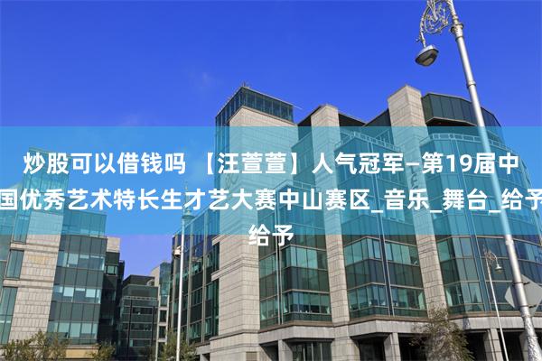 炒股可以借钱吗 【汪萱萱】人气冠军—第19届中国优秀艺术特长生才艺大赛中山赛区_音乐_舞台_给予