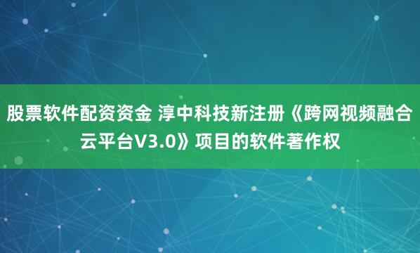 股票软件配资资金 淳中科技新注册《跨网视频融合云平台V3.0》项目的软件著作权