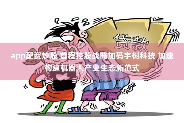 app配资炒股 首程控股战略加码宇树科技 加速构建机器人产业生态新范式