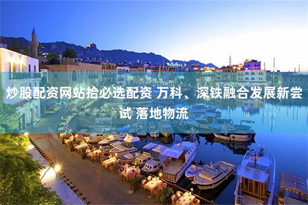 炒股配资网站拾必选配资 万科、深铁融合发展新尝试 落地物流
